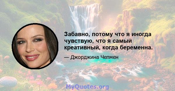 Забавно, потому что я иногда чувствую, что я самый креативный, когда беременна.