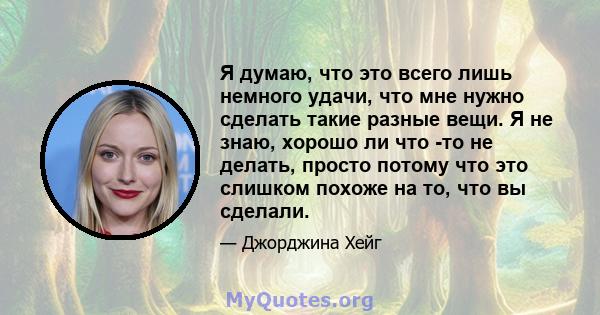 Я думаю, что это всего лишь немного удачи, что мне нужно сделать такие разные вещи. Я не знаю, хорошо ли что -то не делать, просто потому что это слишком похоже на то, что вы сделали.