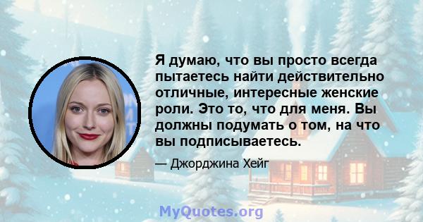 Я думаю, что вы просто всегда пытаетесь найти действительно отличные, интересные женские роли. Это то, что для меня. Вы должны подумать о том, на что вы подписываетесь.