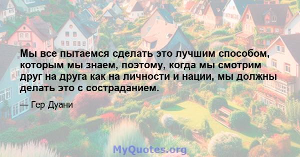 Мы все пытаемся сделать это лучшим способом, которым мы знаем, поэтому, когда мы смотрим друг на друга как на личности и нации, мы должны делать это с состраданием.