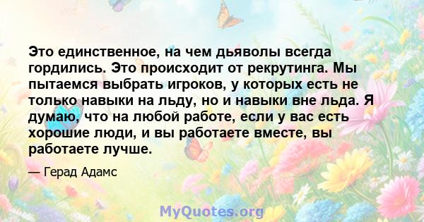 Это единственное, на чем дьяволы всегда гордились. Это происходит от рекрутинга. Мы пытаемся выбрать игроков, у которых есть не только навыки на льду, но и навыки вне льда. Я думаю, что на любой работе, если у вас есть