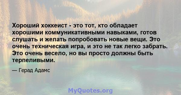 Хороший хоккеист - это тот, кто обладает хорошими коммуникативными навыками, готов слушать и желать попробовать новые вещи. Это очень техническая игра, и это не так легко забрать. Это очень весело, но вы просто должны