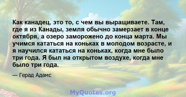 Как канадец, это то, с чем вы выращиваете. Там, где я из Канады, земля обычно замерзает в конце октября, а озеро заморожено до конца марта. Мы учимся кататься на коньках в молодом возрасте, и я научился кататься на