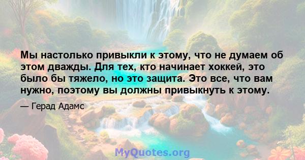 Мы настолько привыкли к этому, что не думаем об этом дважды. Для тех, кто начинает хоккей, это было бы тяжело, но это защита. Это все, что вам нужно, поэтому вы должны привыкнуть к этому.