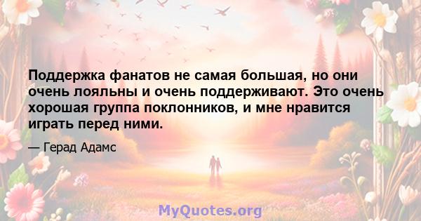 Поддержка фанатов не самая большая, но они очень лояльны и очень поддерживают. Это очень хорошая группа поклонников, и мне нравится играть перед ними.