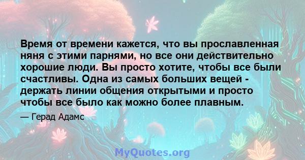 Время от времени кажется, что вы прославленная няня с этими парнями, но все они действительно хорошие люди. Вы просто хотите, чтобы все были счастливы. Одна из самых больших вещей - держать линии общения открытыми и