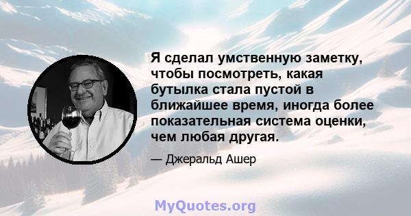 Я сделал умственную заметку, чтобы посмотреть, какая бутылка стала пустой в ближайшее время, иногда более показательная система оценки, чем любая другая.