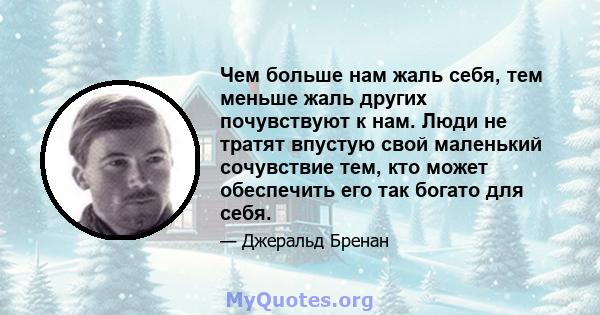 Чем больше нам жаль себя, тем меньше жаль других почувствуют к нам. Люди не тратят впустую свой маленький сочувствие тем, кто может обеспечить его так богато для себя.