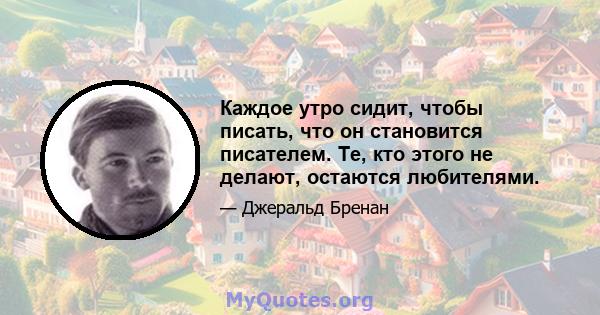 Каждое утро сидит, чтобы писать, что он становится писателем. Те, кто этого не делают, остаются любителями.