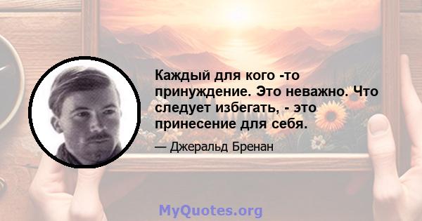 Каждый для кого -то принуждение. Это неважно. Что следует избегать, - это принесение для себя.