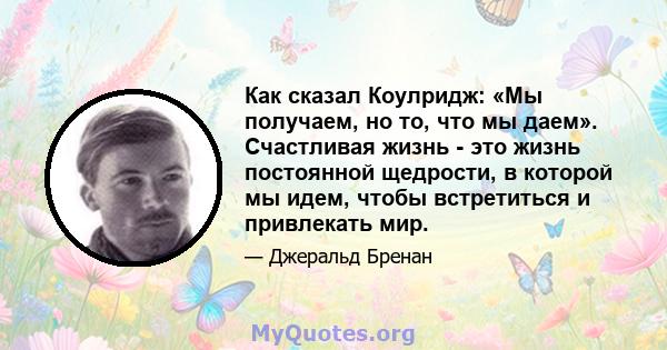 Как сказал Коулридж: «Мы получаем, но то, что мы даем». Счастливая жизнь - это жизнь постоянной щедрости, в которой мы идем, чтобы встретиться и привлекать мир.