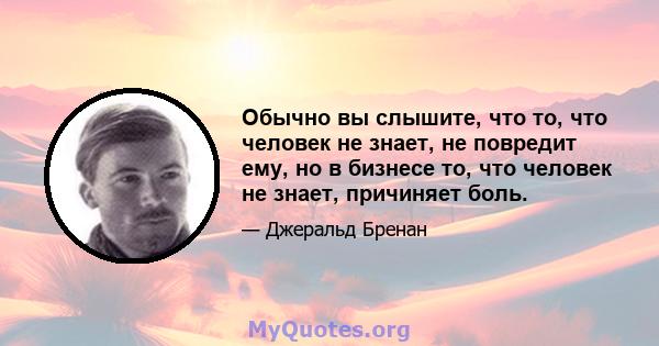 Обычно вы слышите, что то, что человек не знает, не повредит ему, но в бизнесе то, что человек не знает, причиняет боль.