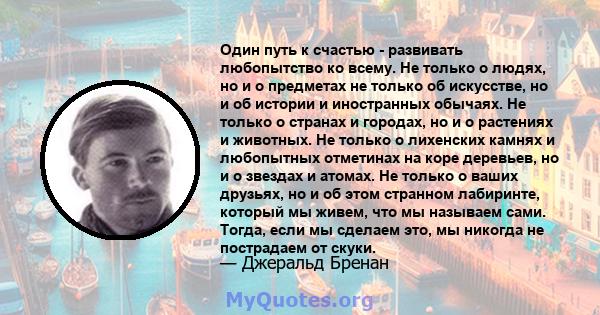 Один путь к счастью - развивать любопытство ко всему. Не только о людях, но и о предметах не только об искусстве, но и об истории и иностранных обычаях. Не только о странах и городах, но и о растениях и животных. Не