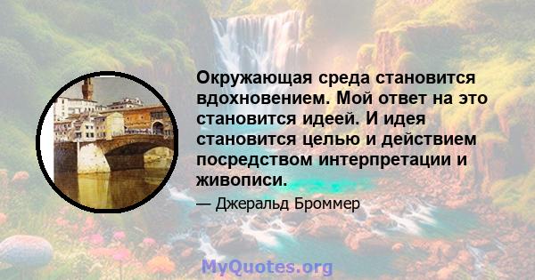 Окружающая среда становится вдохновением. Мой ответ на это становится идеей. И идея становится целью и действием посредством интерпретации и живописи.