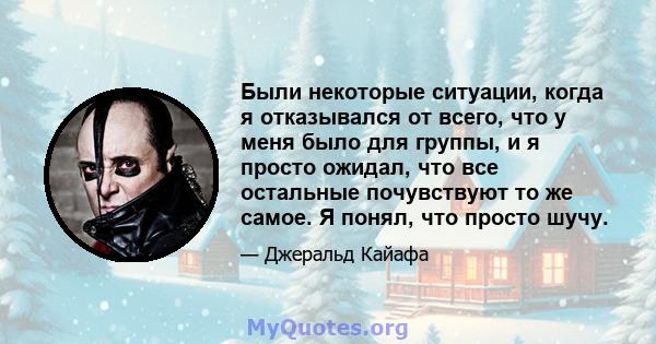 Были некоторые ситуации, когда я отказывался от всего, что у меня было для группы, и я просто ожидал, что все остальные почувствуют то же самое. Я понял, что просто шучу.