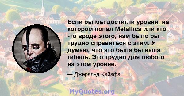 Если бы мы достигли уровня, на котором попал Metallica или кто -то вроде этого, нам было бы трудно справиться с этим. Я думаю, что это была бы наша гибель. Это трудно для любого на этом уровне.