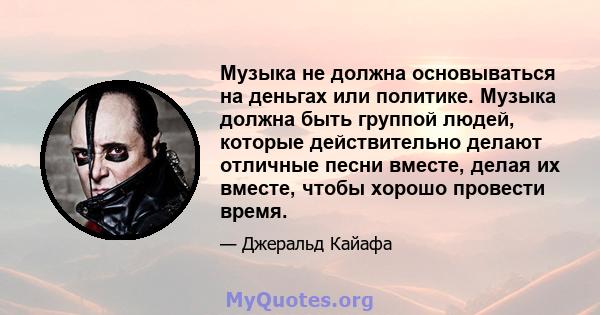 Музыка не должна основываться на деньгах или политике. Музыка должна быть группой людей, которые действительно делают отличные песни вместе, делая их вместе, чтобы хорошо провести время.