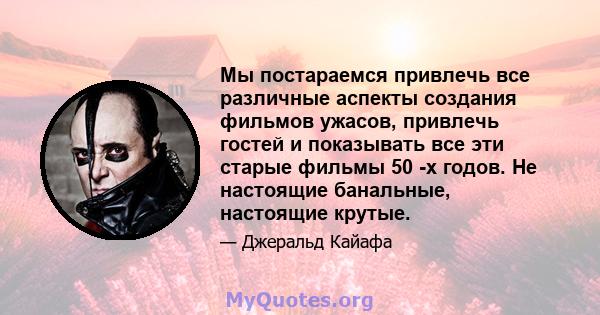 Мы постараемся привлечь все различные аспекты создания фильмов ужасов, привлечь гостей и показывать все эти старые фильмы 50 -х годов. Не настоящие банальные, настоящие крутые.