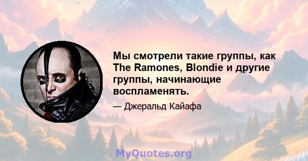 Мы смотрели такие группы, как The Ramones, Blondie и другие группы, начинающие воспламенять.