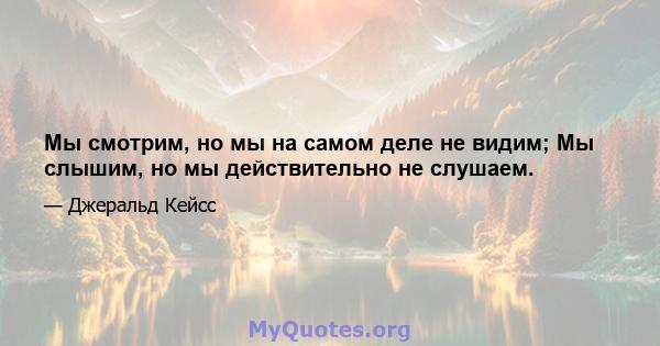 Мы смотрим, но мы на самом деле не видим; Мы слышим, но мы действительно не слушаем.