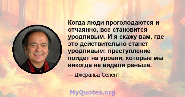 Когда люди проголодаются и отчаянно, все становится уродливым. И я скажу вам, где это действительно станет уродливым: преступление пойдет на уровни, которые мы никогда не видели раньше.