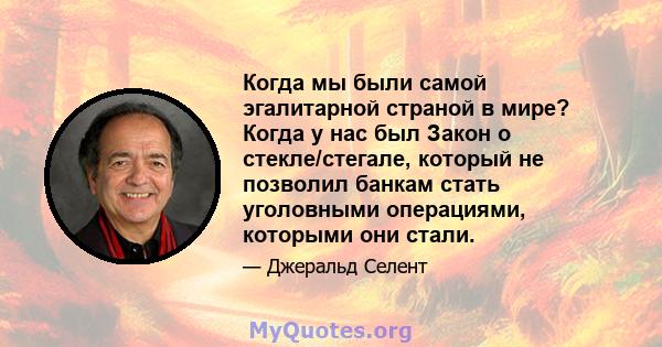 Когда мы были самой эгалитарной страной в мире? Когда у нас был Закон о стекле/стегале, который не позволил банкам стать уголовными операциями, которыми они стали.