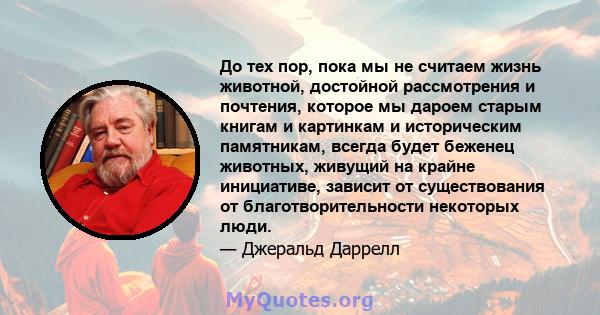 До тех пор, пока мы не считаем жизнь животной, достойной рассмотрения и почтения, которое мы дароем старым книгам и картинкам и историческим памятникам, всегда будет беженец животных, живущий на крайне инициативе,