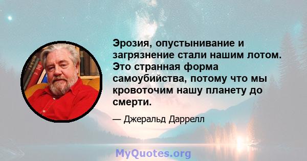 Эрозия, опустынивание и загрязнение стали нашим лотом. Это странная форма самоубийства, потому что мы кровоточим нашу планету до смерти.