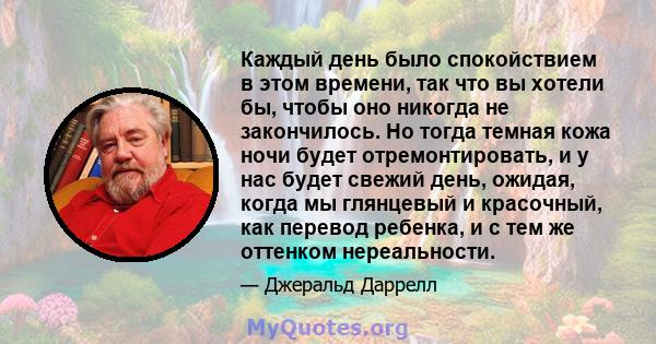 Каждый день было спокойствием в этом времени, так что вы хотели бы, чтобы оно никогда не закончилось. Но тогда темная кожа ночи будет отремонтировать, и у нас будет свежий день, ожидая, когда мы глянцевый и красочный,