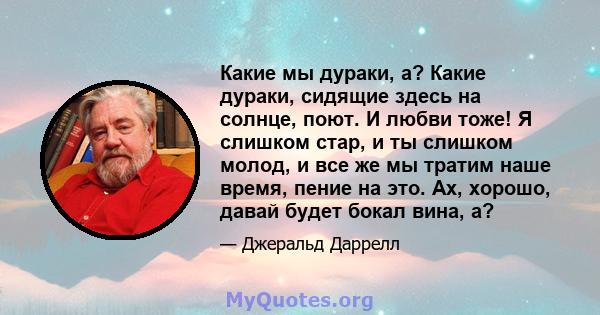 Какие мы дураки, а? Какие дураки, сидящие здесь на солнце, поют. И любви тоже! Я слишком стар, и ты слишком молод, и все же мы тратим наше время, пение на это. Ах, хорошо, давай будет бокал вина, а?