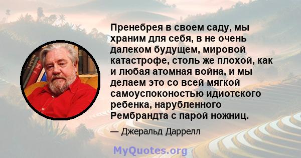 Пренебрея в своем саду, мы храним для себя, в не очень далеком будущем, мировой катастрофе, столь же плохой, как и любая атомная война, и мы делаем это со всей мягкой самоуспоконостью идиотского ребенка, нарубленного