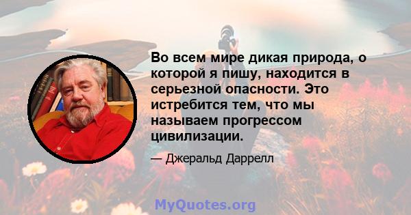 Во всем мире дикая природа, о которой я пишу, находится в серьезной опасности. Это истребится тем, что мы называем прогрессом цивилизации.