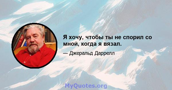 Я хочу, чтобы ты не спорил со мной, когда я вязал.