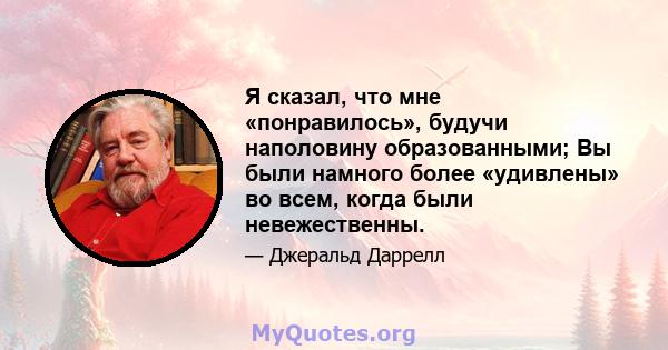 Я сказал, что мне «понравилось», будучи наполовину образованными; Вы были намного более «удивлены» во всем, когда были невежественны.