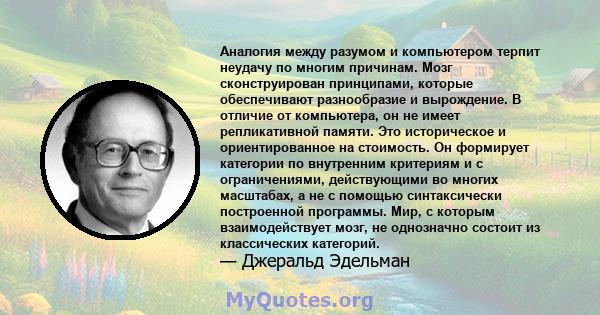 Аналогия между разумом и компьютером терпит неудачу по многим причинам. Мозг сконструирован принципами, которые обеспечивают разнообразие и вырождение. В отличие от компьютера, он не имеет репликативной памяти. Это