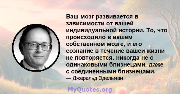 Ваш мозг развивается в зависимости от вашей индивидуальной истории. То, что происходило в вашем собственном мозге, и его сознание в течение вашей жизни не повторяется, никогда не с одинаковыми близнецами, даже с