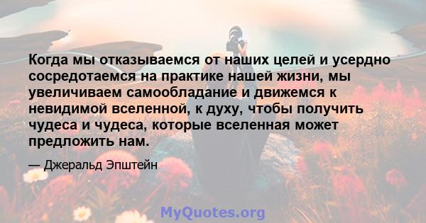 Когда мы отказываемся от наших целей и усердно сосредотаемся на практике нашей жизни, мы увеличиваем самообладание и движемся к невидимой вселенной, к духу, чтобы получить чудеса и чудеса, которые вселенная может