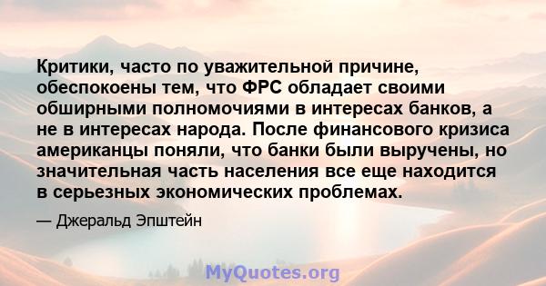 Критики, часто по уважительной причине, обеспокоены тем, что ФРС обладает своими обширными полномочиями в интересах банков, а не в интересах народа. После финансового кризиса американцы поняли, что банки были выручены,