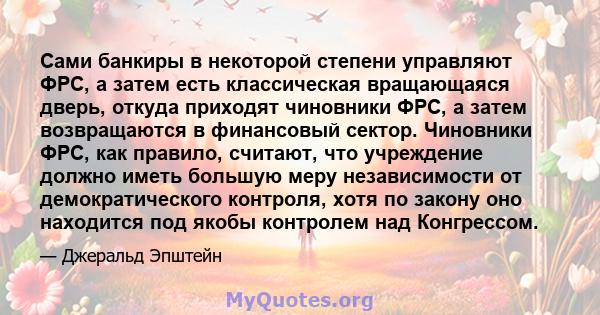 Сами банкиры в некоторой степени управляют ФРС, а затем есть классическая вращающаяся дверь, откуда приходят чиновники ФРС, а затем возвращаются в финансовый сектор. Чиновники ФРС, как правило, считают, что учреждение