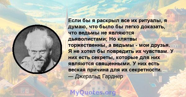 Если бы я раскрыл все их ритуалы, я думаю, что было бы легко доказать, что ведьмы не являются дьяволистами; Но клятвы торжественны, а ведьмы - мои друзья. Я не хотел бы повредить их чувствам. У них есть секреты, которые 