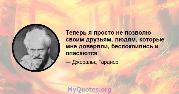 Теперь я просто не позволю своим друзьям, людям, которые мне доверяли, беспокоились и опасаются