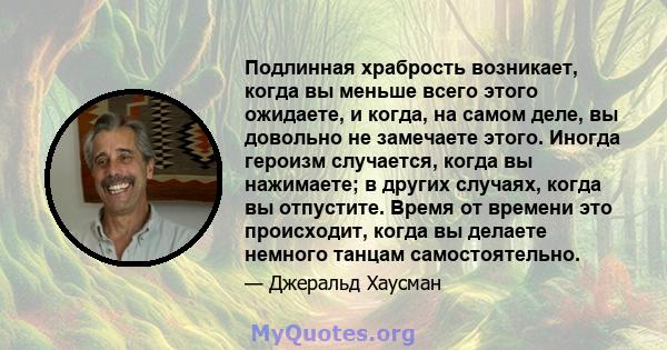 Подлинная храбрость возникает, когда вы меньше всего этого ожидаете, и когда, на самом деле, вы довольно не замечаете этого. Иногда героизм случается, когда вы нажимаете; в других случаях, когда вы отпустите. Время от