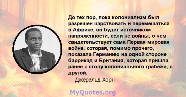 До тех пор, пока колониализм был разрешен царствовать и перемещаться в Африке, он будет источником напряженности, если не войны, о чем свидетельствует сама Первая мировая война, которая, помимо прочего, показала