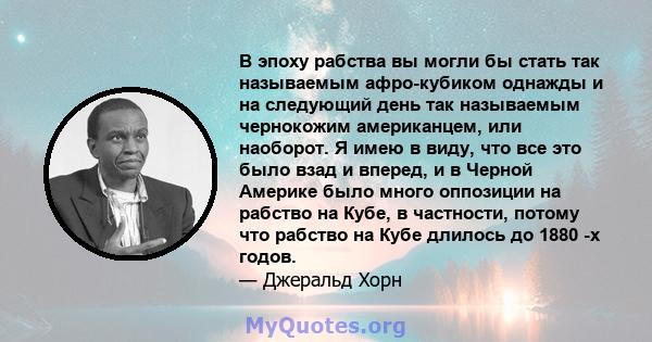 В эпоху рабства вы могли бы стать так называемым афро-кубиком однажды и на следующий день так называемым чернокожим американцем, или наоборот. Я имею в виду, что все это было взад и вперед, и в Черной Америке было много 