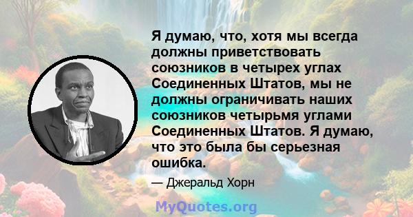 Я думаю, что, хотя мы всегда должны приветствовать союзников в четырех углах Соединенных Штатов, мы не должны ограничивать наших союзников четырьмя углами Соединенных Штатов. Я думаю, что это была бы серьезная ошибка.