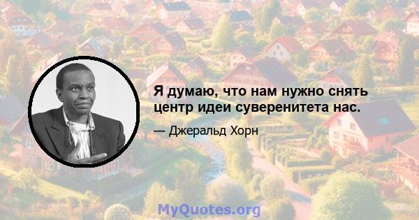 Я думаю, что нам нужно снять центр идеи суверенитета нас.