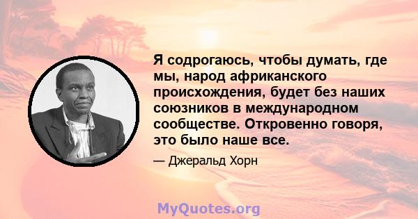 Я содрогаюсь, чтобы думать, где мы, народ африканского происхождения, будет без наших союзников в международном сообществе. Откровенно говоря, это было наше все.