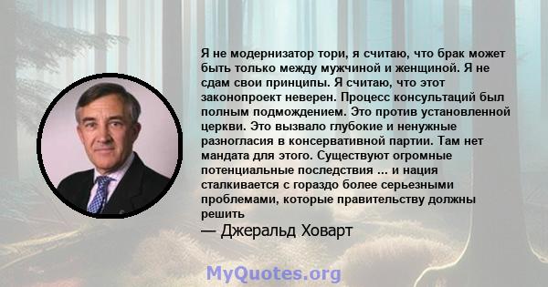 Я не модернизатор тори, я считаю, что брак может быть только между мужчиной и женщиной. Я не сдам свои принципы. Я считаю, что этот законопроект неверен. Процесс консультаций был полным подмождением. Это против