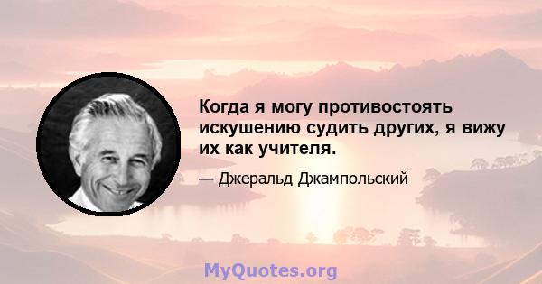 Когда я могу противостоять искушению судить других, я вижу их как учителя.