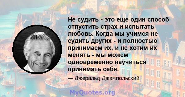 Не судить - это еще один способ отпустить страх и испытать любовь. Когда мы учимся не судить других - и полностью принимаем их, и не хотим их менять - мы можем одновременно научиться принимать себя.